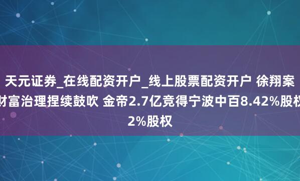 天元证券_在线配资开户_线上股票配资开户 徐翔案财富治理捏续鼓吹 金帝2.7亿竞得宁波中百8.42%股权
