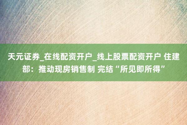 天元证券_在线配资开户_线上股票配资开户 住建部:推动现房销售制 完结“所见即所得”