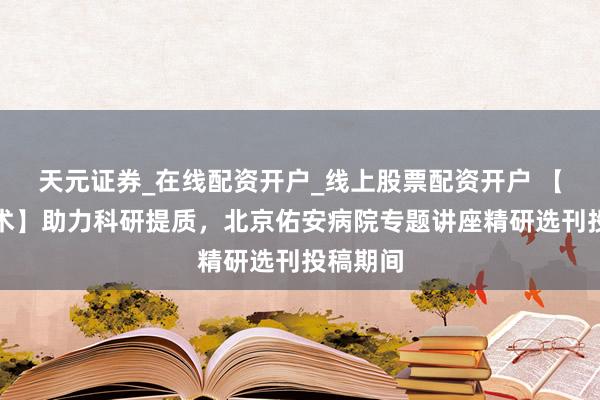 天元证券_在线配资开户_线上股票配资开户 【佑安学术】助力科研提质,北京佑安病院专题讲座精研选刊投稿期间
