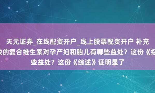 天元证券_在线配资开户_线上股票配资开户 补充含0.8毫克叶酸的复合维生素对孕产妇和胎儿有哪些益处？这份《综述》证明显了