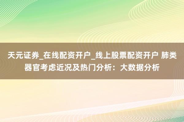 天元证券_在线配资开户_线上股票配资开户 肺类器官考虑近况及热门分析：大数据分析