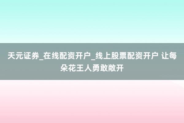 天元证券_在线配资开户_线上股票配资开户 让每朵花王人勇敢敞开
