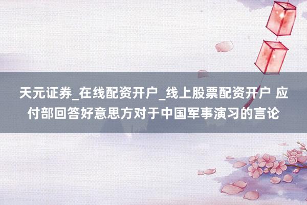 天元证券_在线配资开户_线上股票配资开户 应付部回答好意思方对于中国军事演习的言论