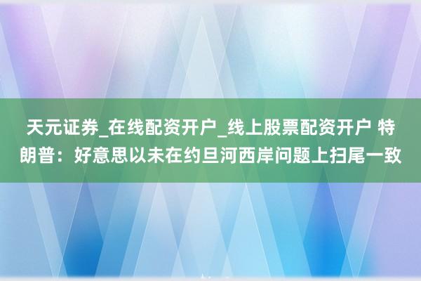 天元证券_在线配资开户_线上股票配资开户 特朗普：好意思以未在约旦河西岸问题上扫尾一致