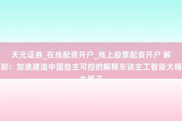 天元证券_在线配资开户_线上股票配资开户 解释部：加速建造中国自主可控的解释东谈主工智能大模子