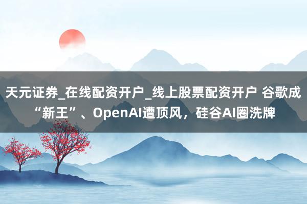 天元证券_在线配资开户_线上股票配资开户 谷歌成“新王”、OpenAI遭顶风，硅谷AI圈洗牌