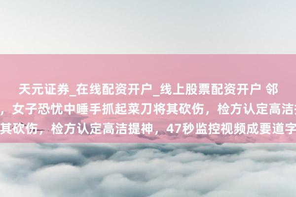 天元证券_在线配资开户_线上股票配资开户 邻居闯入家中打东说念主，女子恐忧中唾手抓起菜刀将其砍伤，检方认定高洁提神，47秒监控视频成要道字据