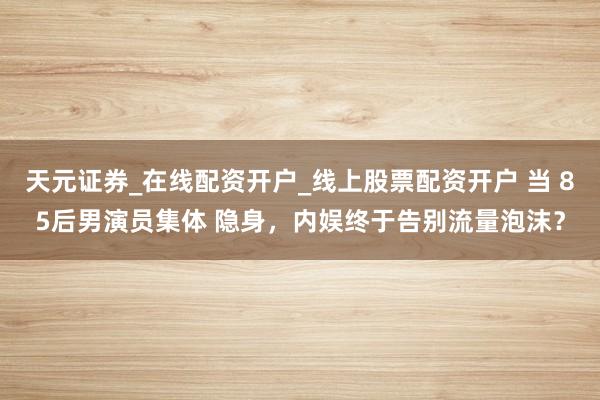 天元证券_在线配资开户_线上股票配资开户 当 85后男演员集体 隐身,内娱终于告别流量泡沫?