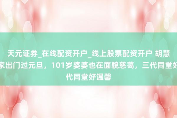 天元证券_在线配资开户_线上股票配资开户 胡慧中全家出门过元旦,101岁婆婆也在面貌慈蔼,三代同堂好温馨
