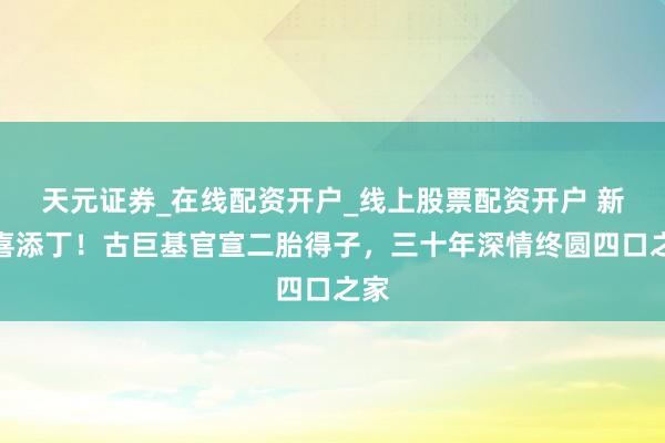 天元证券_在线配资开户_线上股票配资开户 新年喜添丁!古巨基官宣二胎得子,三十年深情终圆四口之家