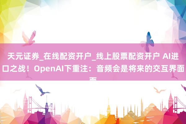 天元证券_在线配资开户_线上股票配资开户 AI进口之战！OpenAI下重注：音频会是将来的交互界面