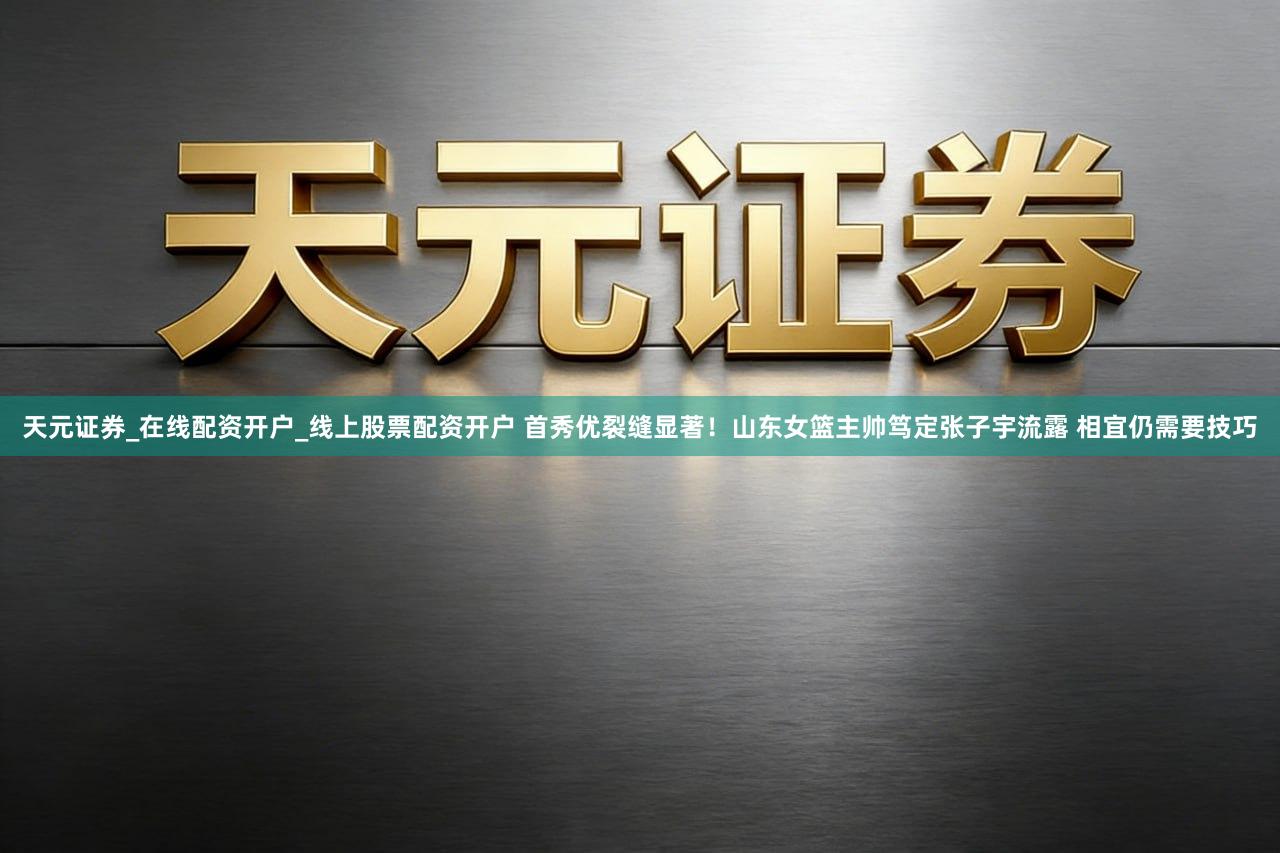 天元证券_在线配资开户_线上股票配资开户 首秀优裂缝显著！山东女篮主帅笃定张子宇流露 相宜仍需要技巧