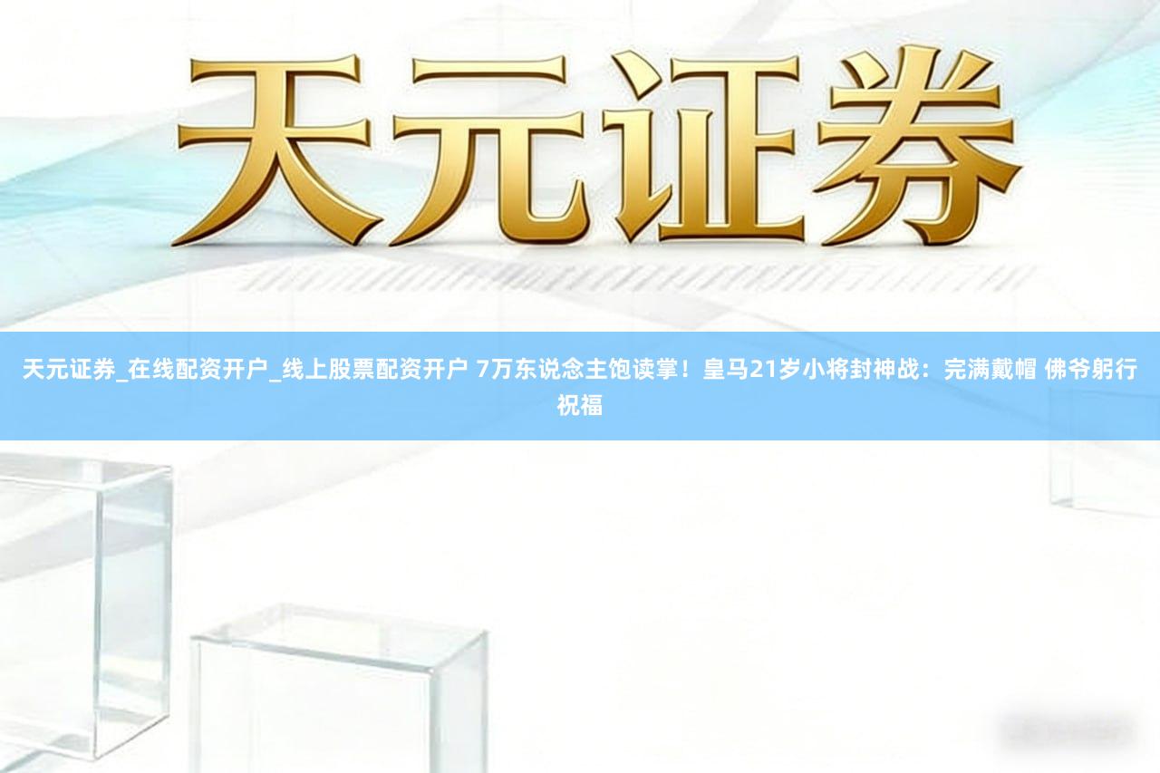 天元证券_在线配资开户_线上股票配资开户 7万东说念主饱读掌!皇马21岁小将封神战:完满戴帽 佛爷躬行祝福