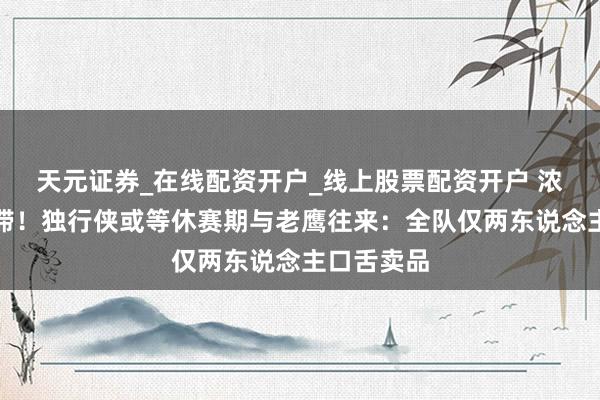 天元证券_在线配资开户_线上股票配资开户 浓眉考虑停滞!独行侠或等休赛期与老鹰往来:全队仅两东说念主口舌卖品
