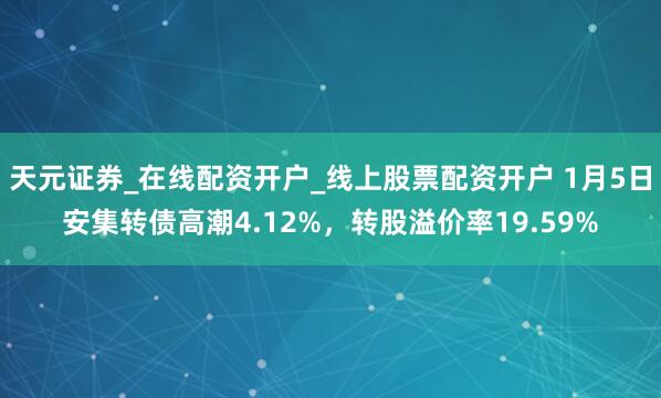 天元证券_在线配资开户_线上股票配资开户 1月5日安集转债高潮4.12%，转股溢价率19.59%
