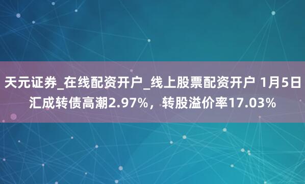 天元证券_在线配资开户_线上股票配资开户 1月5日汇成转债高潮2.97%,转股溢价率17.03%