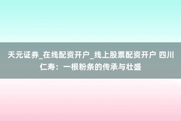 天元证券_在线配资开户_线上股票配资开户 四川仁寿:一根粉条的传承与壮盛