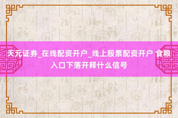 天元证券_在线配资开户_线上股票配资开户 食粮入口下落开释什么信号