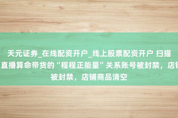 天元证券_在线配资开户_线上股票配资开户 扫描“主播”丨直播算命带货的“程程正能量”关系账号被封禁，店铺商品清空