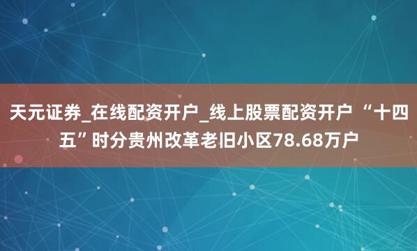 天元证券_在线配资开户_线上股票配资开户 “十四五”时分贵州改革老旧小区78.68万户