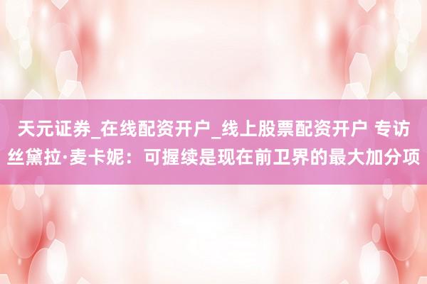 天元证券_在线配资开户_线上股票配资开户 专访丝黛拉·麦卡妮：可握续是现在前卫界的最大加分项