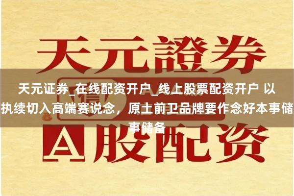 天元证券_在线配资开户_线上股票配资开户 以可执续切入高端赛说念，原土前卫品牌要作念好本事储备