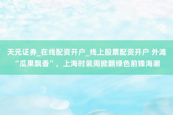 天元证券_在线配资开户_线上股票配资开户 外滩“瓜果飘香”，上海时装周掀翻绿色前锋海潮