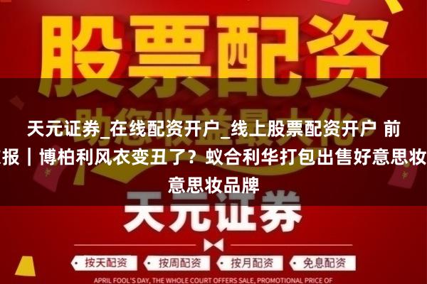 天元证券_在线配资开户_线上股票配资开户 前锋谍报｜博柏利风衣变丑了？蚁合利华打包出售好意思妆品牌