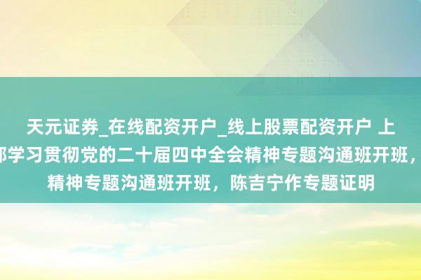 天元证券_在线配资开户_线上股票配资开户 上海市第1期带领干部学习贯彻党的二十届四中全会精神专题沟通班开班，陈吉宁作专题证明