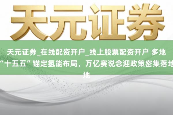 天元证券_在线配资开户_线上股票配资开户 多地“十五五”锚定氢能布局，万亿赛说念迎政策密集落地