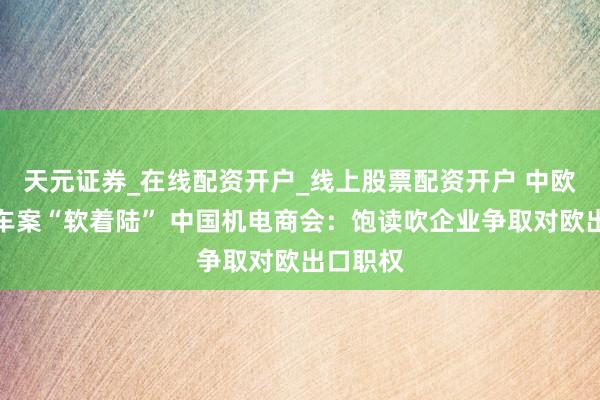天元证券_在线配资开户_线上股票配资开户 中欧电动汽车案“软着陆” 中国机电商会：饱读吹企业争取对欧出口职权