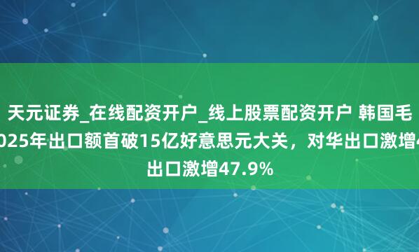 天元证券_在线配资开户_线上股票配资开户 韩国毛糙面2025年出口额首破15亿好意思元大关，对华出口激增47.9%