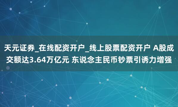 天元证券_在线配资开户_线上股票配资开户 A股成交额达3.64万亿元 东说念主民币钞票引诱力增强