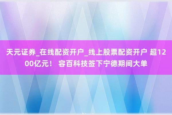 天元证券_在线配资开户_线上股票配资开户 超1200亿元！ 容百科技签下宁德期间大单