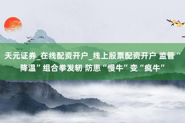 天元证券_在线配资开户_线上股票配资开户 监管“降温”组合拳发轫 防患“慢牛”变“疯牛”