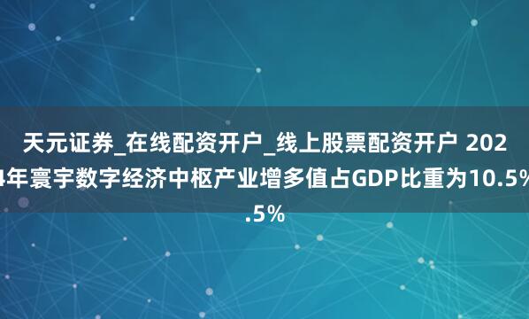 天元证券_在线配资开户_线上股票配资开户 2024年寰宇数字经济中枢产业增多值占GDP比重为10.5%
