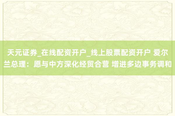 天元证券_在线配资开户_线上股票配资开户 爱尔兰总理：愿与中方深化经贸合营 增进多边事务调和