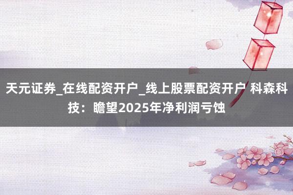 天元证券_在线配资开户_线上股票配资开户 科森科技：瞻望2025年净利润亏蚀