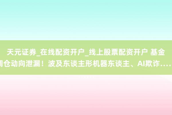 天元证券_在线配资开户_线上股票配资开户 基金调仓动向泄漏！波及东谈主形机器东谈主、AI欺诈……
