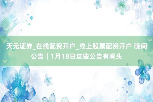 天元证券_在线配资开户_线上股票配资开户 晚间公告｜1月18日这些公告有看头