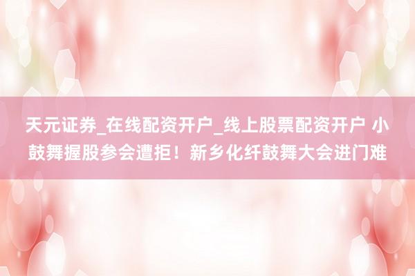 天元证券_在线配资开户_线上股票配资开户 小鼓舞握股参会遭拒！新乡化纤鼓舞大会进门难