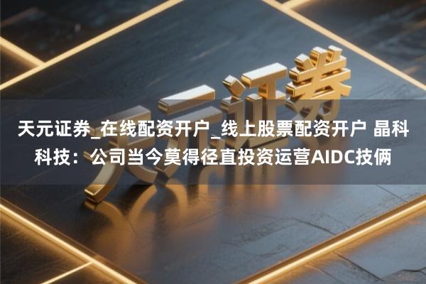 天元证券_在线配资开户_线上股票配资开户 晶科科技：公司当今莫得径直投资运营AIDC技俩