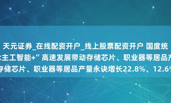 天元证券_在线配资开户_线上股票配资开户 国度统计局：2025年“东说念主工智能+”高速发展带动存储芯片、职业器等居品产量永诀增长22.8%、12.6%