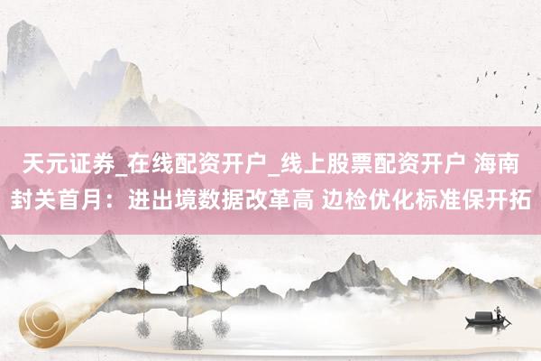 天元证券_在线配资开户_线上股票配资开户 海南封关首月：进出境数据改革高 边检优化标准保开拓
