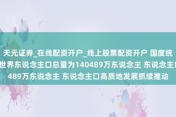天元证券_在线配资开户_线上股票配资开户 国度统计局王萍萍：2025年世界东说念主口总量为140489万东说念主 东说念主口高质地发展抓续推动