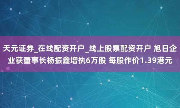 天元证券_在线配资开户_线上股票配资开户 旭日企业获董事长杨振鑫增执6万股 每股作价1.39港元