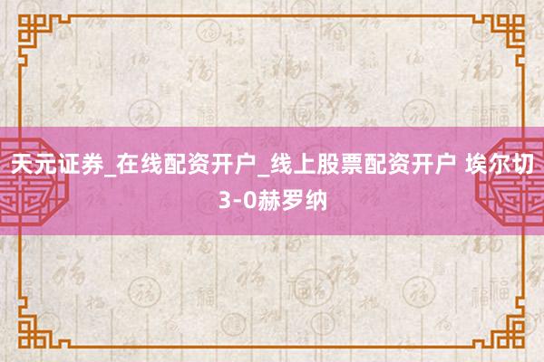 天元证券_在线配资开户_线上股票配资开户 埃尔切3-0赫罗纳
