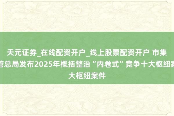 天元证券_在线配资开户_线上股票配资开户 市集监管总局发布2025年概括整治“内卷式”竞争十大枢纽案件