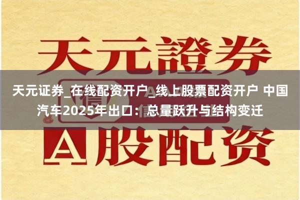 天元证券_在线配资开户_线上股票配资开户 中国汽车2025年出口：总量跃升与结构变迁