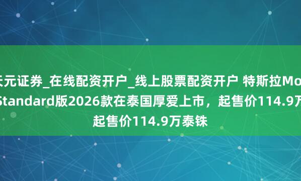 天元证券_在线配资开户_线上股票配资开户 特斯拉Model 3 Standard版2026款在泰国厚爱上市，起售价114.9万泰铢
